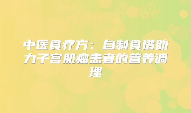 中医食疗方：自制食谱助力子宫肌瘤患者的营养调理
