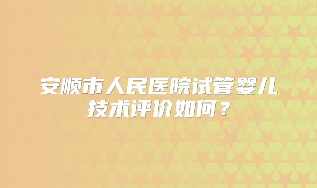 安顺市人民医院试管婴儿技术评价如何？