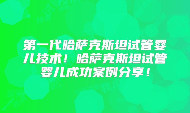 第一代哈萨克斯坦试管婴儿技术！哈萨克斯坦试管婴儿成功案例分享！