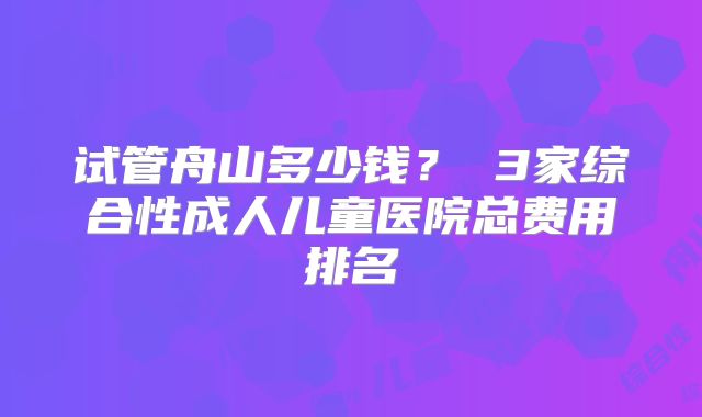 试管舟山多少钱? 3家综合性成人儿童医院总费用排名