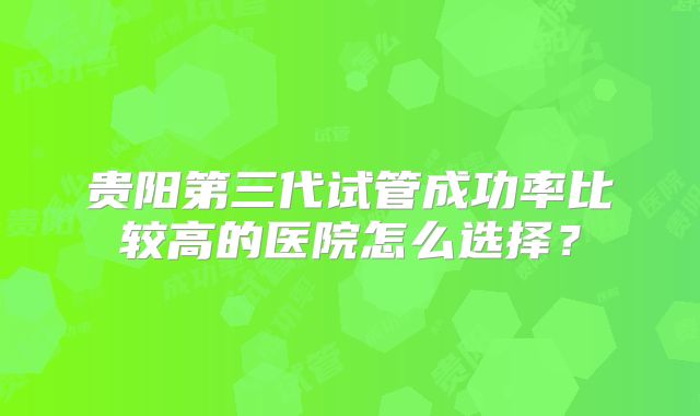 贵阳第三代试管成功率比较高的医院怎么选择?