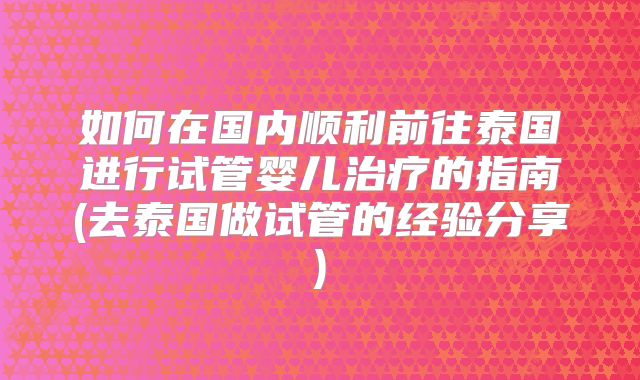 如何在国内顺利前往泰国进行试管婴儿治疗的指南(去泰国做试管的经验分享)