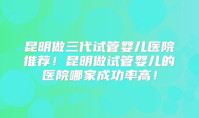昆明做三代试管婴儿医院推荐！昆明做试管婴儿的医院哪家成功率高！