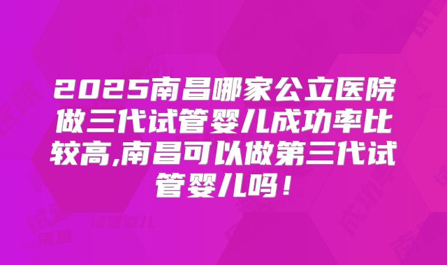 2025南昌哪家公立医院做三代试管婴儿成功率比较高,南昌可以做第三代试管婴儿吗！
