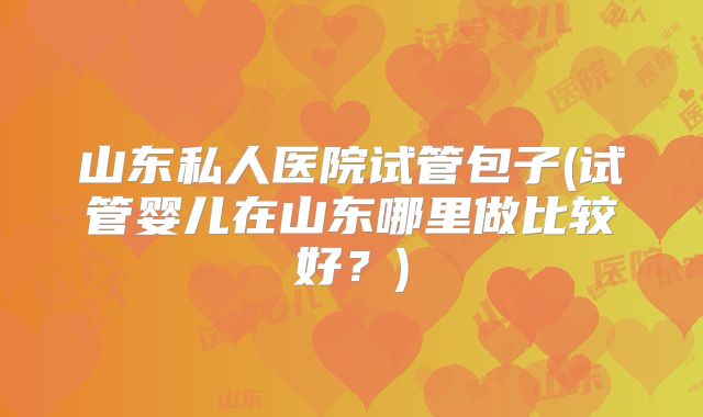 山东私人医院试管包子(试管婴儿在山东哪里做比较好?)