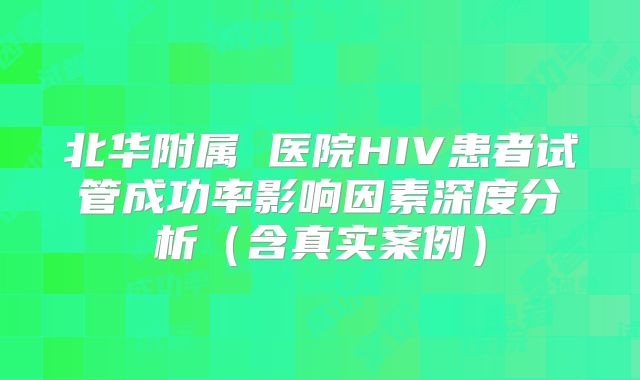 北华附属 医院HIV患者试管成功率影响因素深度分析（含真实案例）