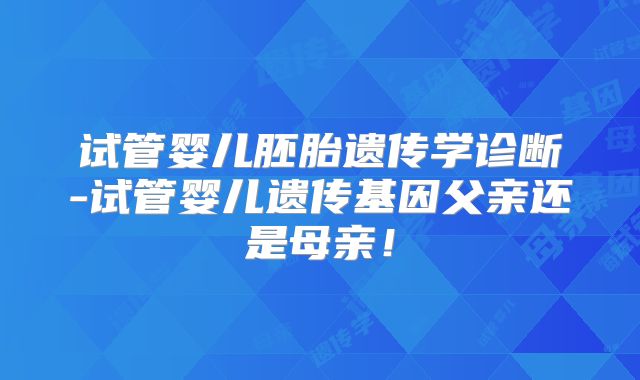 试管婴儿胚胎遗传学诊断-试管婴儿遗传基因父亲还是母亲！