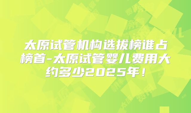太原试管机构选拔榜谁占榜首-太原试管婴儿费用大约多少2025年!