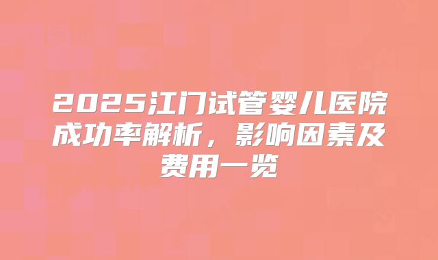 2025江门试管婴儿医院成功率解析，影响因素及费用一览