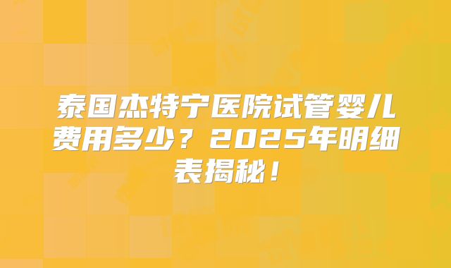 泰国杰特宁医院试管婴儿费用多少？2025年明细表揭秘！