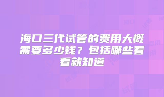 海口三代试管的费用大概需要多少钱？包括哪些看看就知道