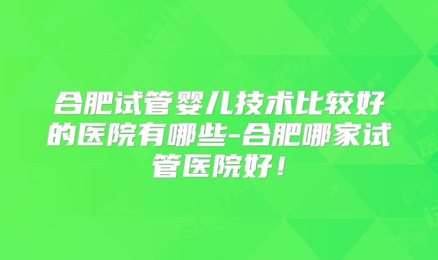 合肥试管婴儿技术比较好的医院有哪些-合肥哪家试管医院好！