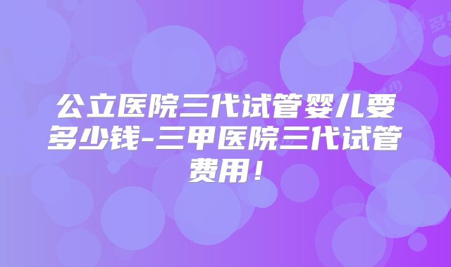 公立医院三代试管婴儿要多少钱-三甲医院三代试管费用！