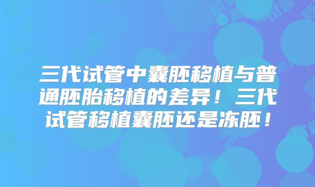三代试管中囊胚移植与普通胚胎移植的差异！三代试管移植囊胚还是冻胚！
