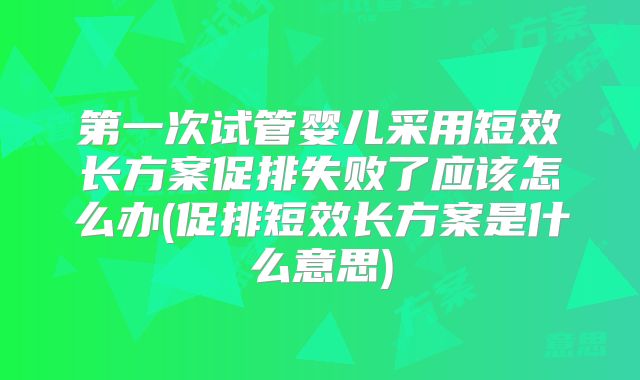 第一次试管婴儿采用短效长方案促排失败了应该怎么办(促排短效长方案是什么意思)