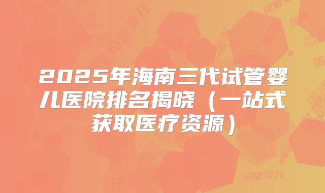 2025年海南三代试管婴儿医院排名揭晓(一站式获取医疗资源)