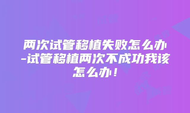 两次试管移植失败怎么办-试管移植两次不成功我该怎么办！