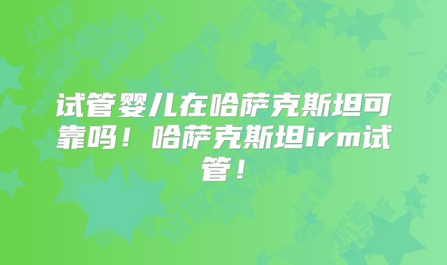 试管婴儿在哈萨克斯坦可靠吗！哈萨克斯坦irm试管！