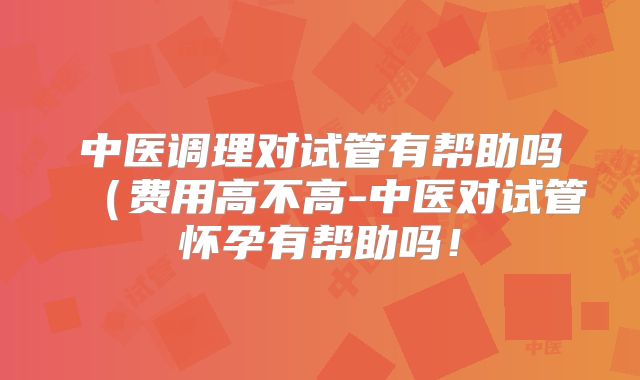 中医调理对试管有帮助吗（费用高不高-中医对试管怀孕有帮助吗！