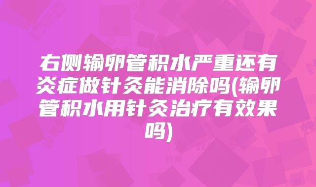 右侧输卵管积水严重还有炎症做针灸能消除吗(输卵管积水用针灸治疗有效果吗)
