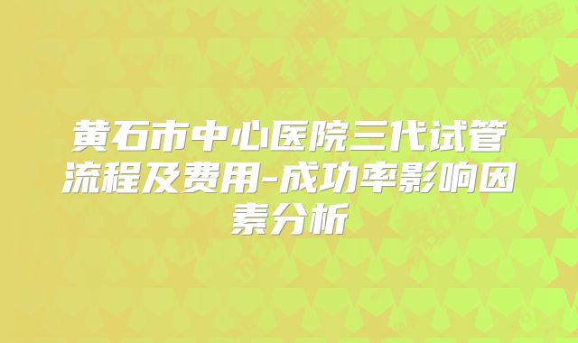 黄石市中心医院三代试管流程及费用-成功率影响因素分析