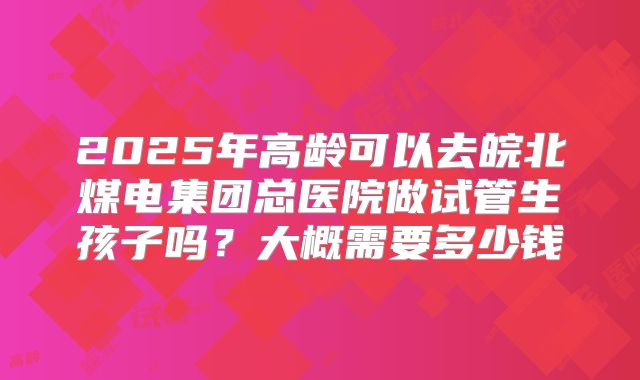 2025年高龄可以去皖北煤电集团总医院做试管生孩子吗？大概需要多少钱