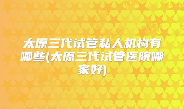 太原三代试管私人机构有哪些(太原三代试管医院哪家好)