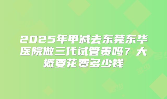 2025年甲减去东莞东华医院做三代试管贵吗？大概要花费多少钱