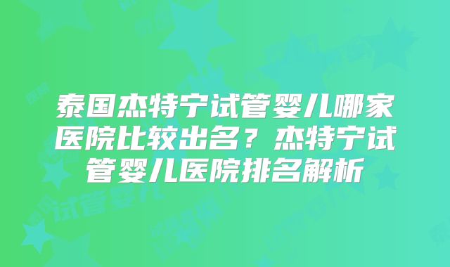 泰国杰特宁试管婴儿哪家医院比较出名？杰特宁试管婴儿医院排名解析