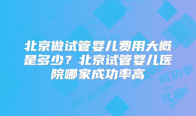 北京做试管婴儿费用大概是多少？北京试管婴儿医院哪家成功率高