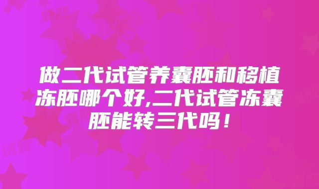 做二代试管养囊胚和移植冻胚哪个好,二代试管冻囊胚能转三代吗！