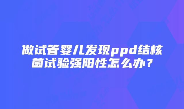 做试管婴儿发现ppd结核菌试验强阳性怎么办?
