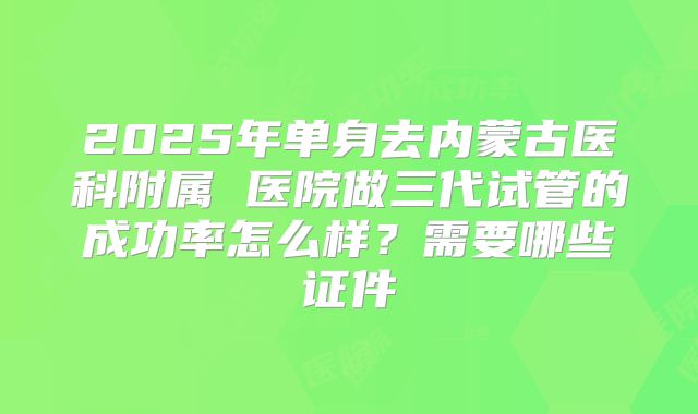2025年单身去内蒙古医科附属 医院做三代试管的成功率怎么样?需要哪些证件