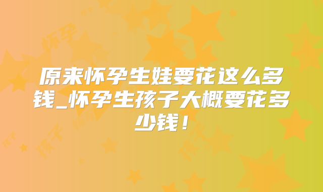 原来怀孕生娃要花这么多钱_怀孕生孩子大概要花多少钱！