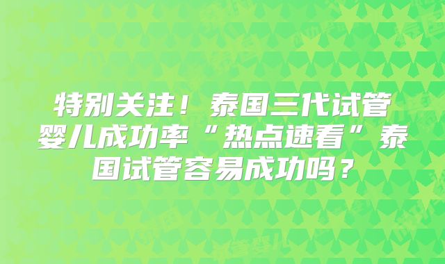 特别关注！泰国三代试管婴儿成功率“热点速看”泰国试管容易成功吗？