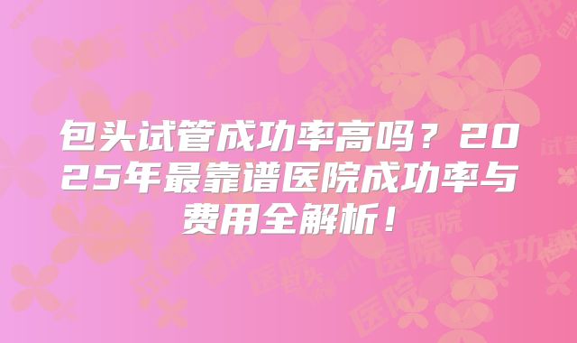 包头试管成功率高吗？2025年最靠谱医院成功率与费用全解析！