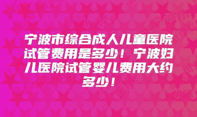 宁波市综合成人儿童医院试管费用是多少!宁波妇儿医院试管婴儿费用大约多少!