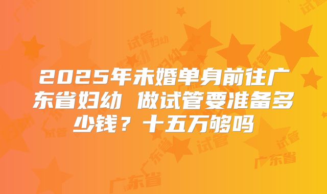 2025年未婚单身前往广东省妇幼 做试管要准备多少钱？十五万够吗