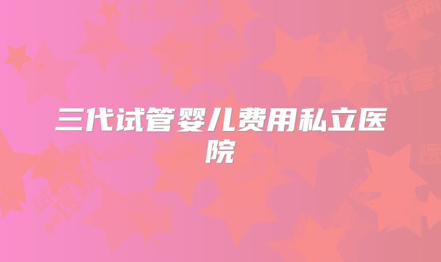 三代试管婴儿费用私立医院