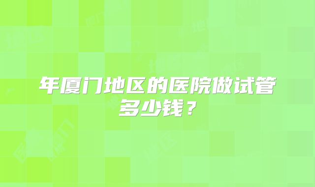 年厦门地区的医院做试管多少钱？