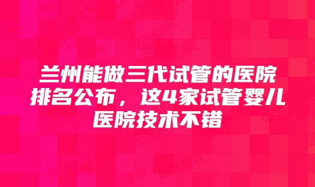 兰州能做三代试管的医院排名公布，这4家试管婴儿医院技术不错