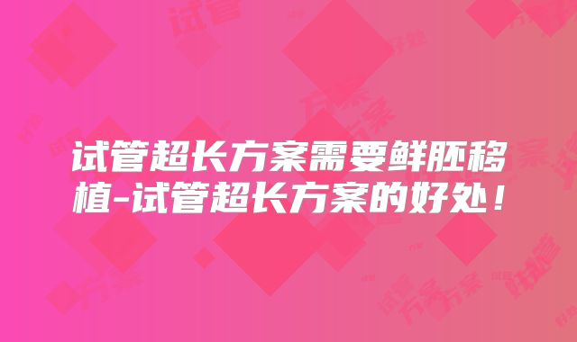 试管超长方案需要鲜胚移植-试管超长方案的好处！
