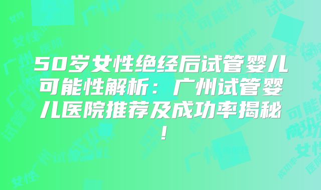 50岁女性绝经后试管婴儿可能性解析：广州试管婴儿医院推荐及成功率揭秘！