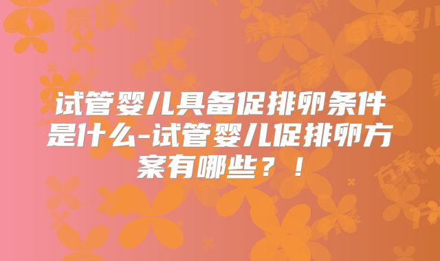 试管婴儿具备促排卵条件是什么-试管婴儿促排卵方案有哪些？！