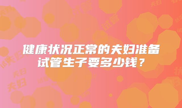 健康状况正常的夫妇准备试管生子要多少钱?