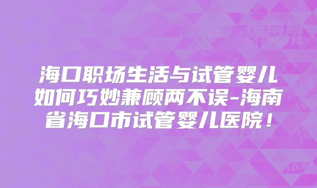 海口职场生活与试管婴儿如何巧妙兼顾两不误-海南省海口市试管婴儿医院!