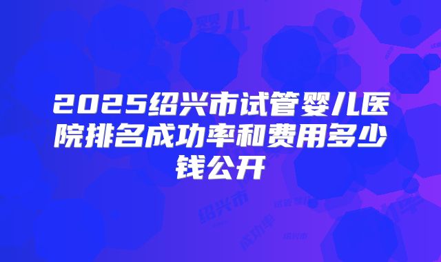2025绍兴市试管婴儿医院排名成功率和费用多少钱公开