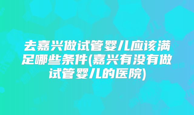 去嘉兴做试管婴儿应该满足哪些条件(嘉兴有没有做试管婴儿的医院)