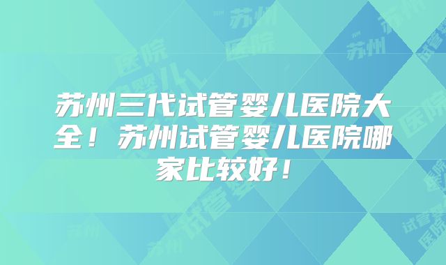 苏州三代试管婴儿医院大全!苏州试管婴儿医院哪家比较好!