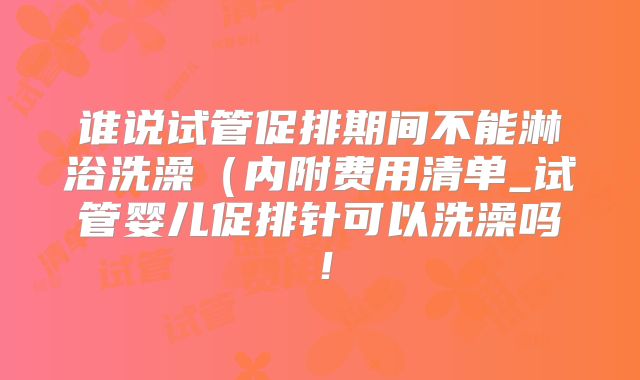 谁说试管促排期间不能淋浴洗澡（内附费用清单_试管婴儿促排针可以洗澡吗！